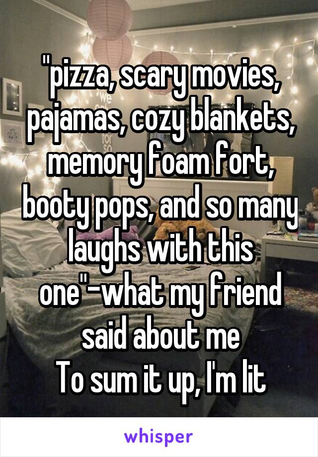 "pizza, scary movies, pajamas, cozy blankets, memory foam fort, booty pops, and so many laughs with this one"-what my friend said about me
To sum it up, I'm lit