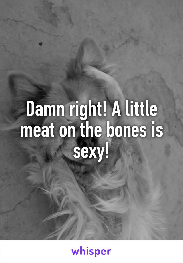 Damn right! A little meat on the bones is sexy!