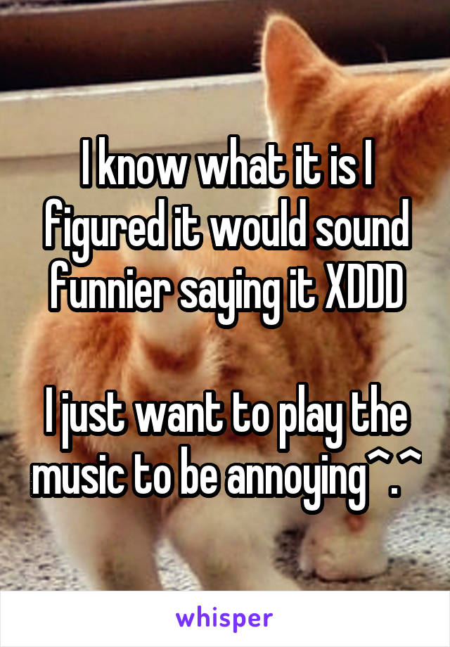 I know what it is I figured it would sound funnier saying it XDDD

I just want to play the music to be annoying^.^