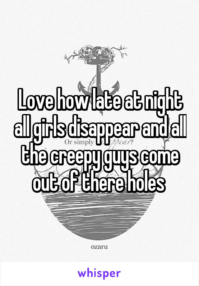 Love how late at night all girls disappear and all the creepy guys come out of there holes 