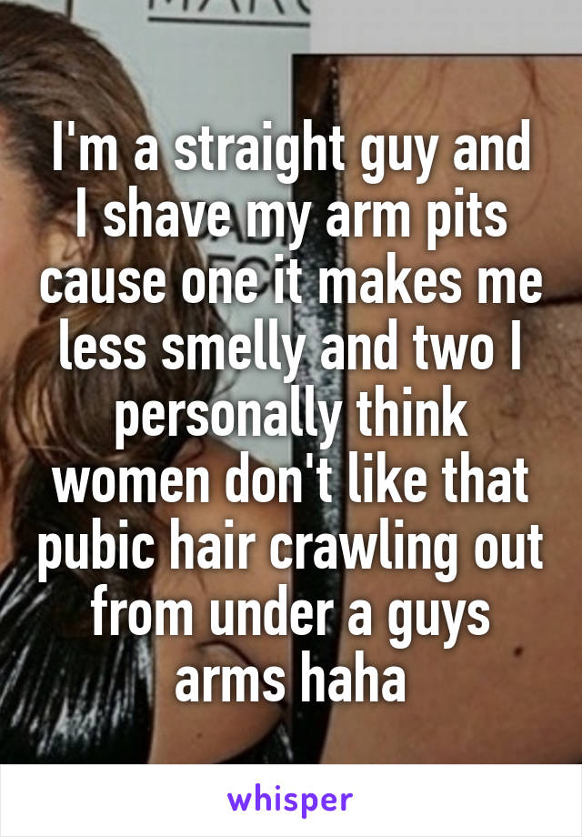 I'm a straight guy and I shave my arm pits cause one it makes me less smelly and two I personally think women don't like that pubic hair crawling out from under a guys arms haha