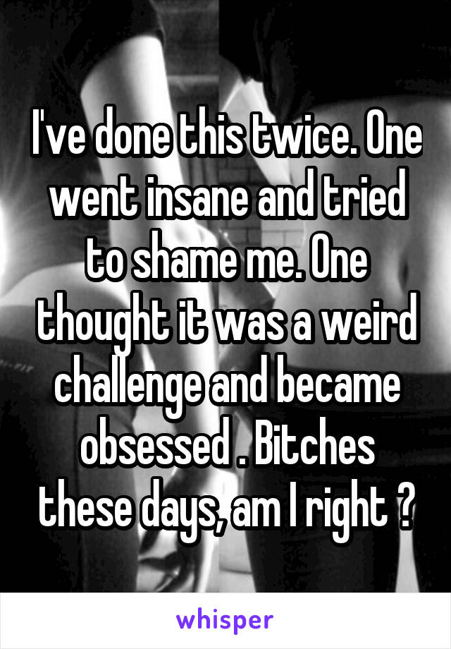 I've done this twice. One went insane and tried to shame me. One thought it was a weird challenge and became obsessed . Bitches these days, am I right ?