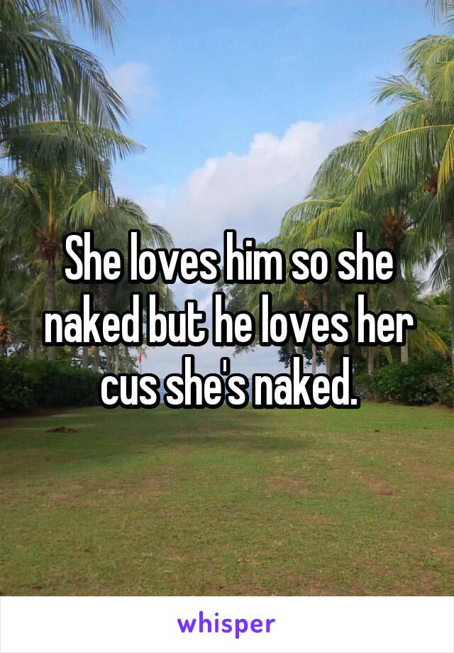 She loves him so she naked but he loves her cus she's naked.