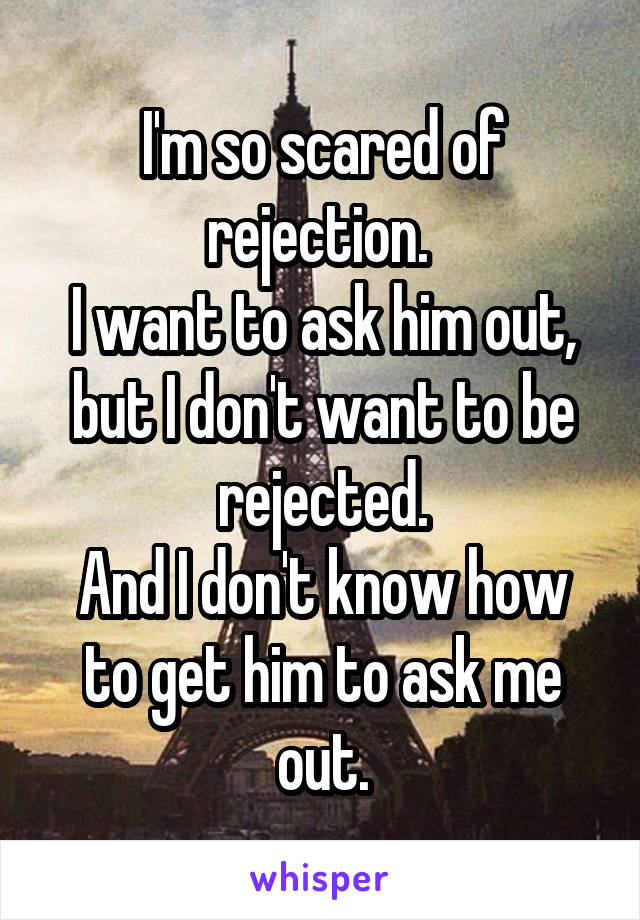 I'm so scared of rejection. 
I want to ask him out, but I don't want to be rejected.
And I don't know how to get him to ask me out.