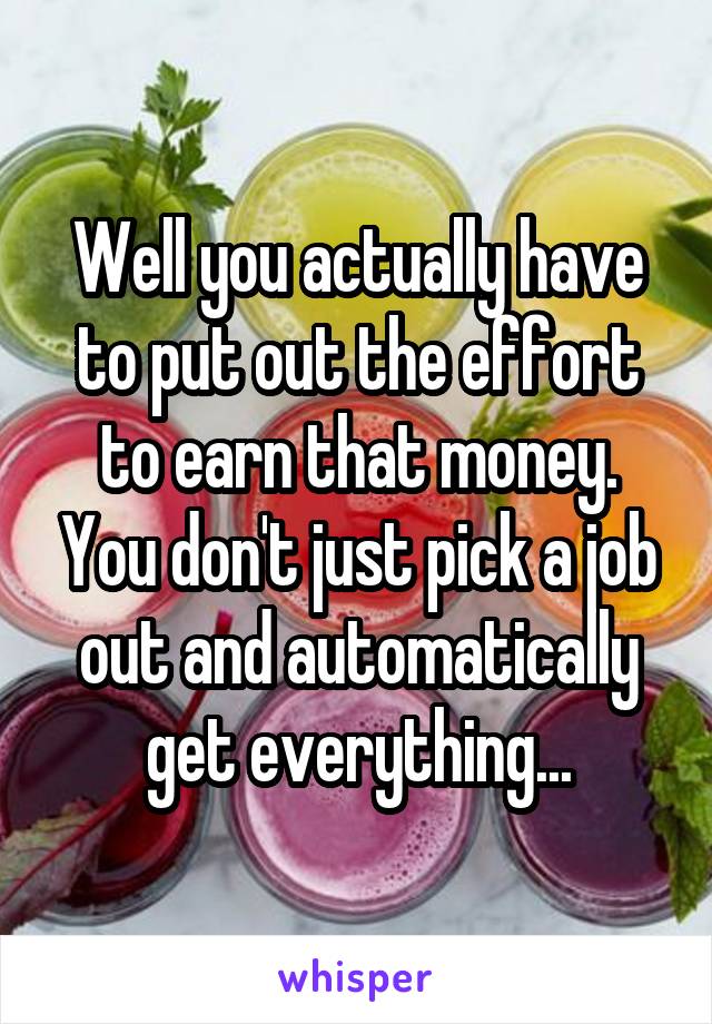 Well you actually have to put out the effort to earn that money. You don't just pick a job out and automatically get everything...
