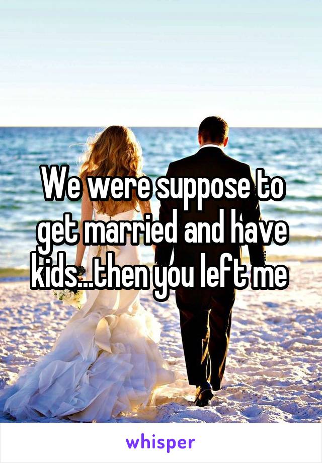 We were suppose to get married and have kids...then you left me 