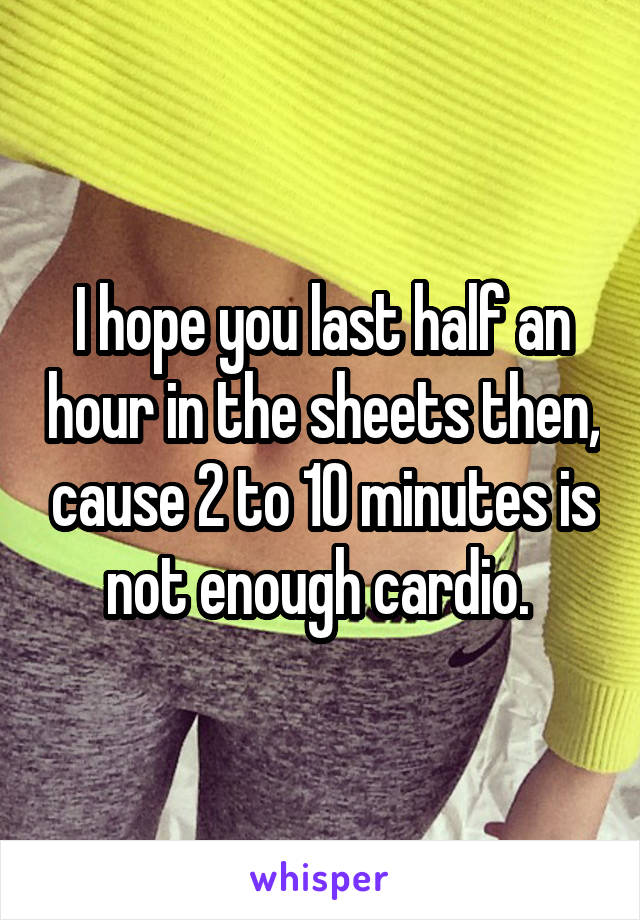 I hope you last half an hour in the sheets then, cause 2 to 10 minutes is not enough cardio. 