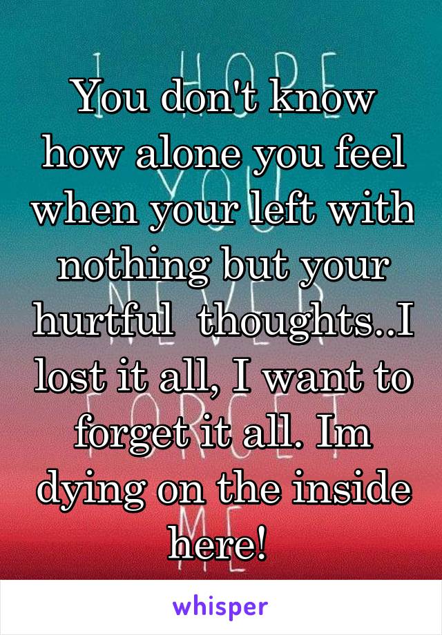 You don't know how alone you feel when your left with nothing but your hurtful  thoughts..I lost it all, I want to forget it all. Im dying on the inside here! 