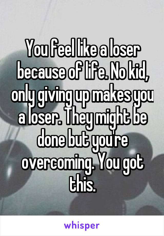 You feel like a loser because of life. No kid, only giving up makes you a loser. They might be done but you're overcoming. You got this.