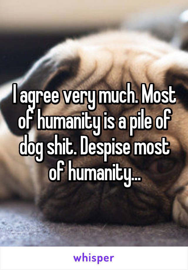 I agree very much. Most of humanity is a pile of dog shit. Despise most of humanity...