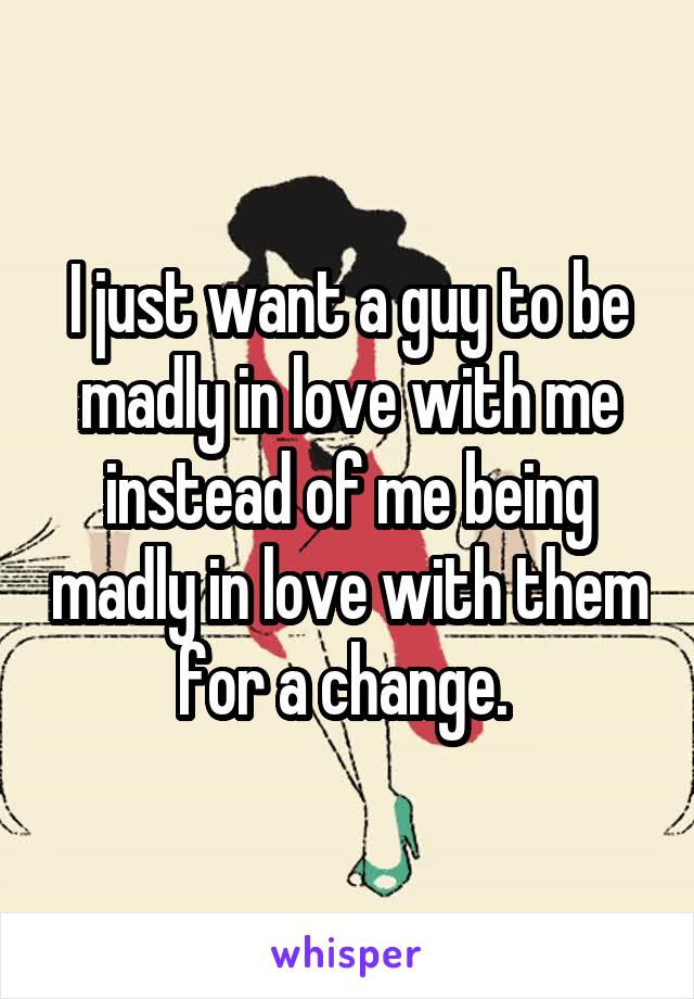 I just want a guy to be madly in love with me instead of me being madly in love with them for a change. 