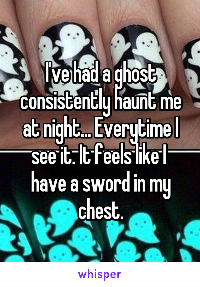 I've had a ghost consistently haunt me at night... Everytime I see it. It feels like I  have a sword in my chest.