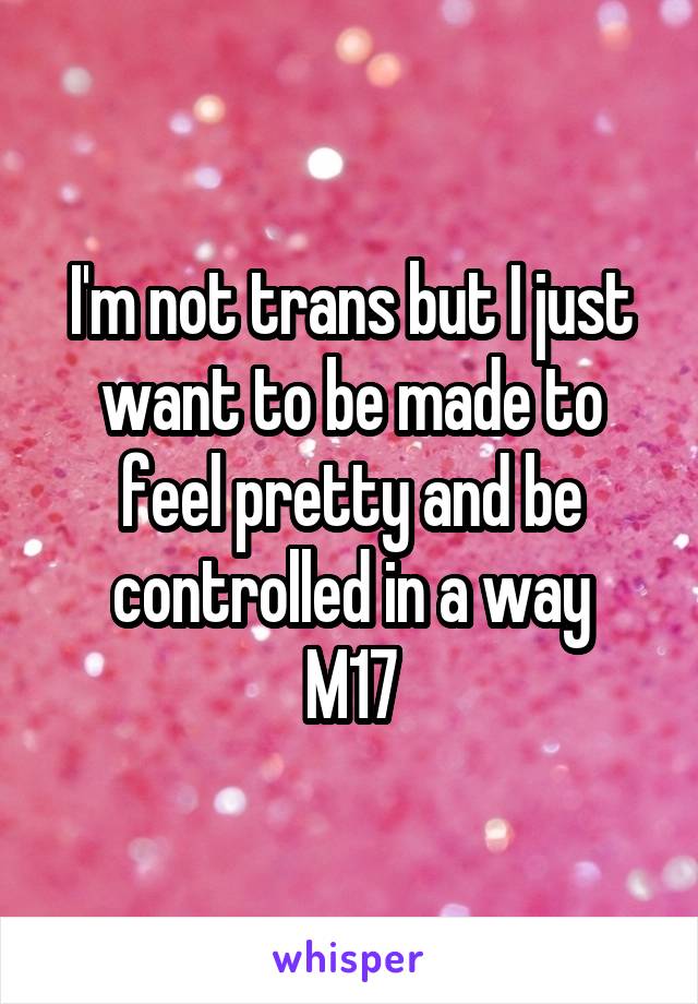 I'm not trans but I just want to be made to feel pretty and be controlled in a way
M17