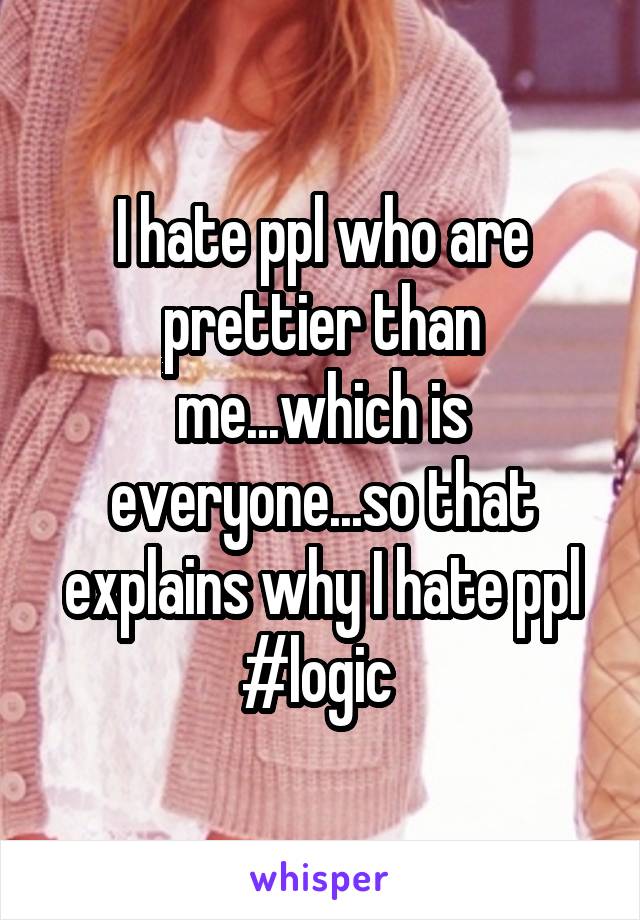 I hate ppl who are prettier than me...which is everyone...so that explains why I hate ppl #logic 