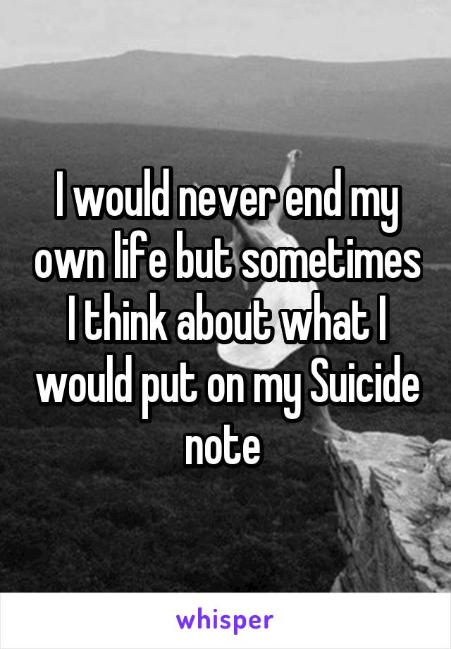 I would never end my own life but sometimes I think about what I would put on my Suicide note 