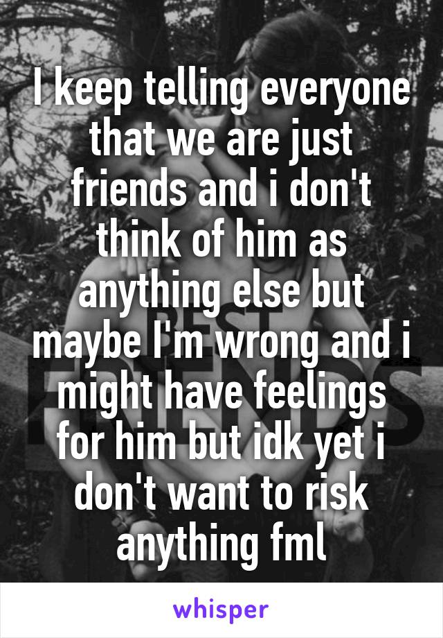 I keep telling everyone that we are just friends and i don't think of him as anything else but maybe I'm wrong and i might have feelings for him but idk yet i don't want to risk anything fml