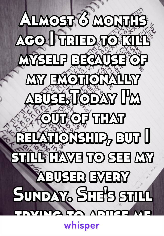 Almost 6 months ago I tried to kill myself because of my emotionally abuse.Today I'm out of that relationship, but I still have to see my abuser every Sunday. She's still trying to abuse me