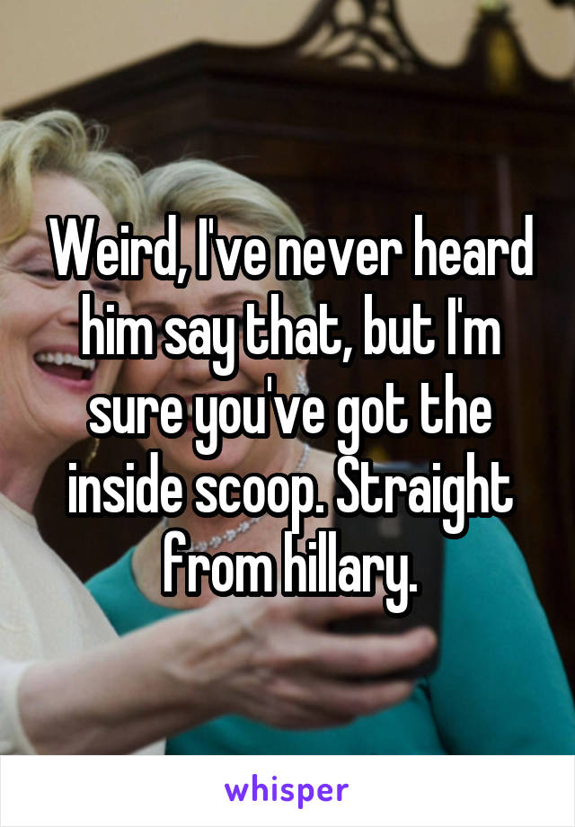 Weird, I've never heard him say that, but I'm sure you've got the inside scoop. Straight from hillary.