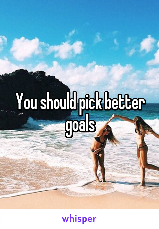 You should pick better goals