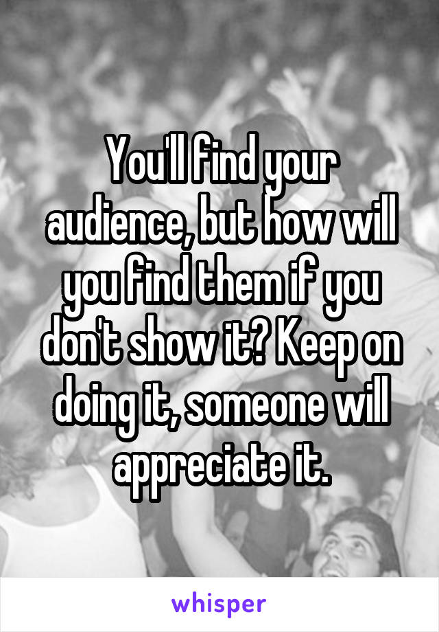 You'll find your audience, but how will you find them if you don't show it? Keep on doing it, someone will appreciate it.