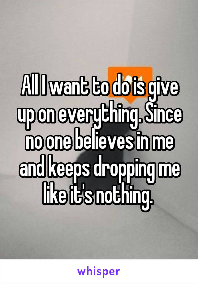 All I want to do is give up on everything. Since no one believes in me and keeps dropping me like it's nothing. 