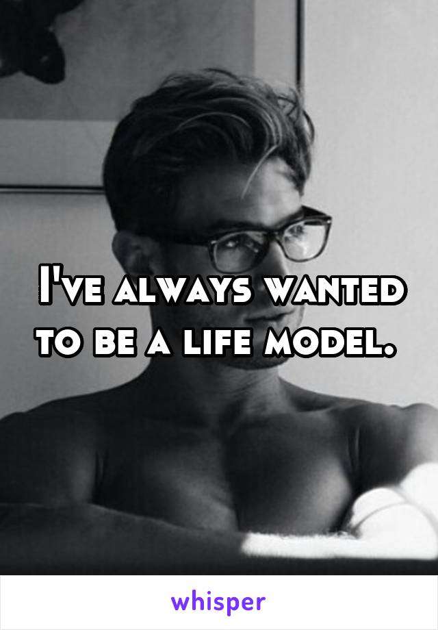 I've always wanted to be a life model. 