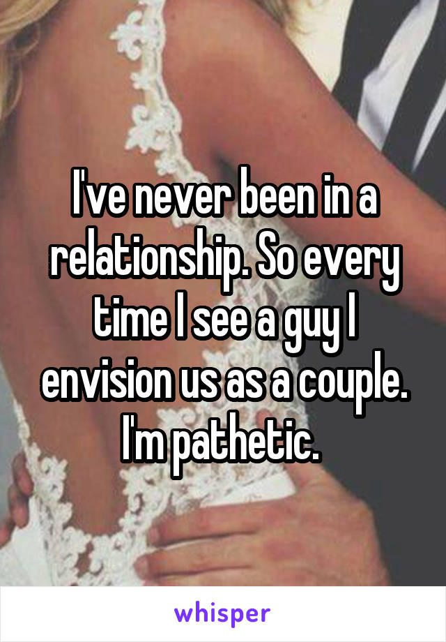 I've never been in a relationship. So every time I see a guy I envision us as a couple. I'm pathetic. 