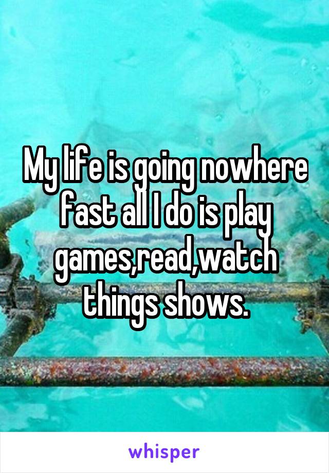 My life is going nowhere fast all I do is play games,read,watch things shows.