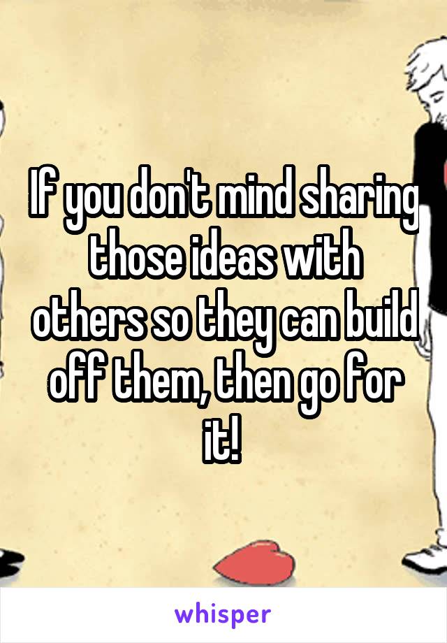 If you don't mind sharing those ideas with others so they can build off them, then go for it! 