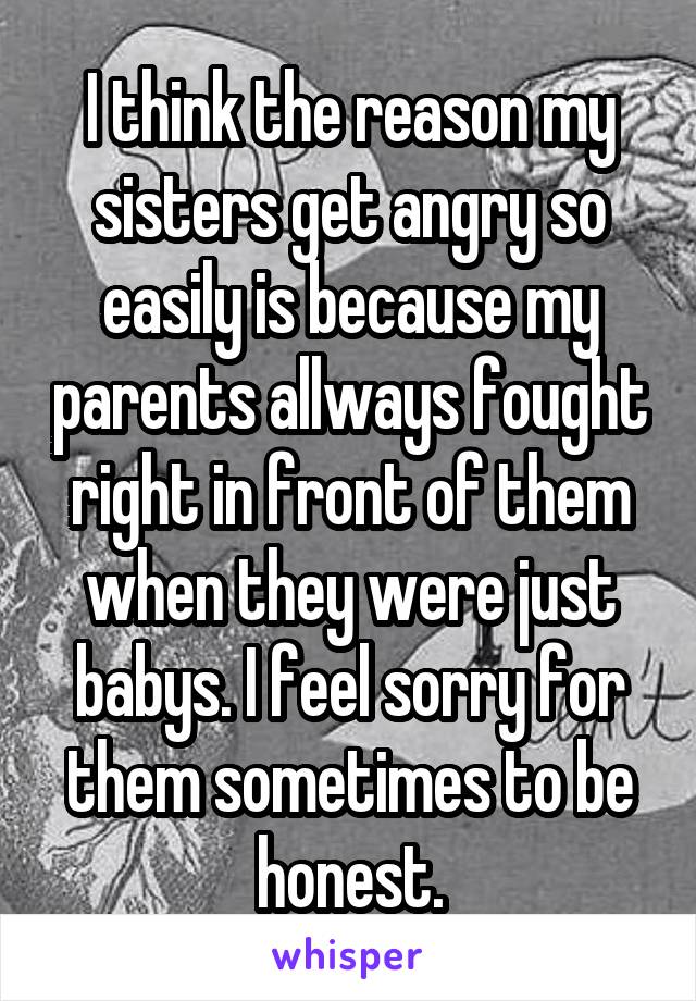 I think the reason my sisters get angry so easily is because my parents allways fought right in front of them when they were just babys. I feel sorry for them sometimes to be honest.