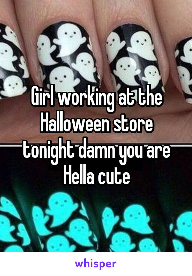Girl working at the Halloween store tonight damn you are Hella cute