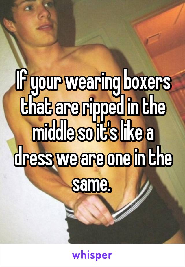If your wearing boxers that are ripped in the middle so it's like a dress we are one in the same. 