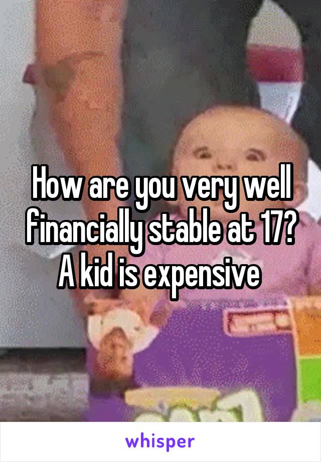 How are you very well financially stable at 17? A kid is expensive 