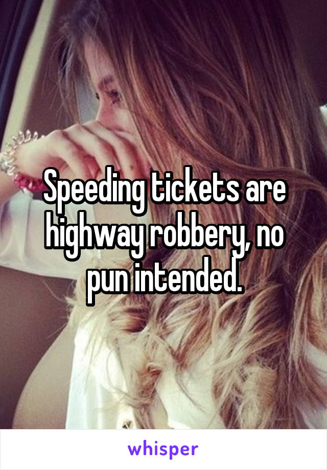 Speeding tickets are highway robbery, no pun intended.
