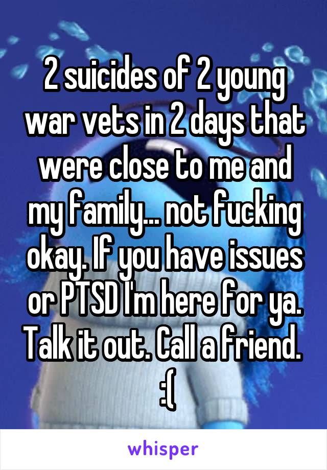2 suicides of 2 young war vets in 2 days that were close to me and my family... not fucking okay. If you have issues or PTSD I'm here for ya. Talk it out. Call a friend.   :(