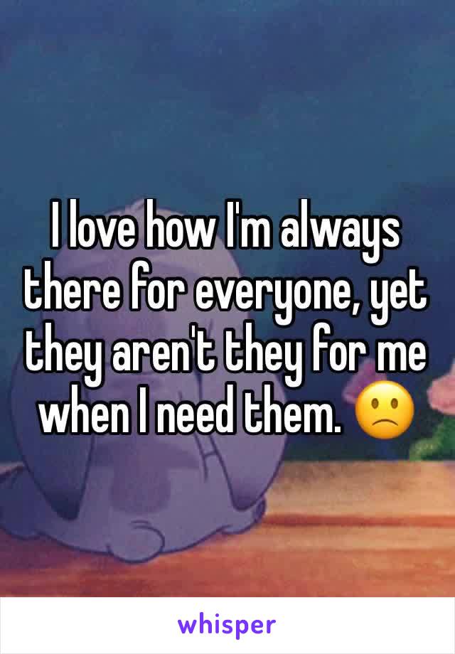 I love how I'm always there for everyone, yet they aren't they for me when I need them. 🙁