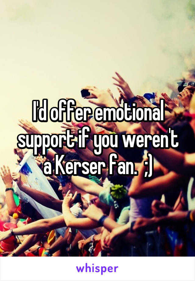 I'd offer emotional support if you weren't a Kerser fan.  ;)