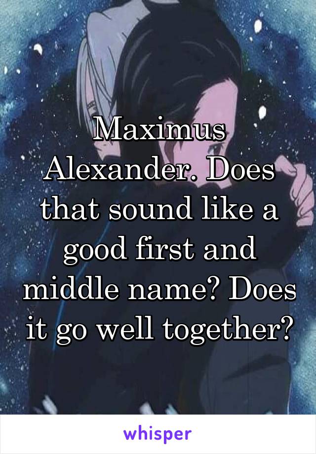 Maximus Alexander. Does that sound like a good first and middle name? Does it go well together?
