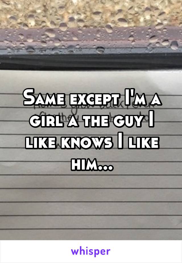 Same except I'm a girl a the guy I like knows I like him...