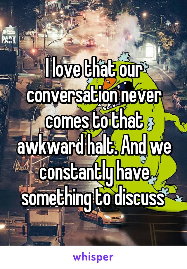 I love that our conversation never comes to that awkward halt. And we constantly have something to discuss 
