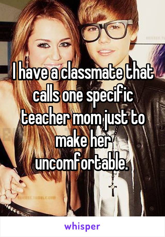 I have a classmate that calls one specific teacher mom just to make her uncomfortable. 