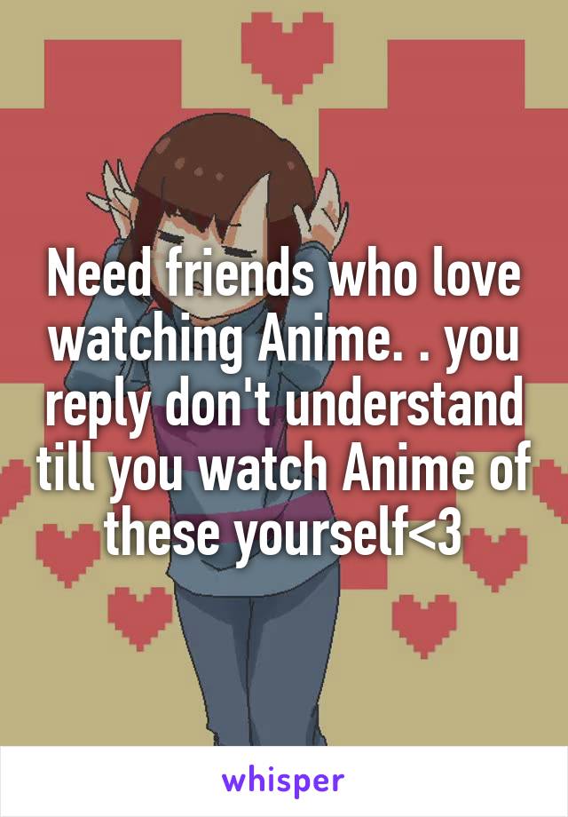 Need friends who love watching Anime. . you reply don't understand till you watch Anime of these yourself<3