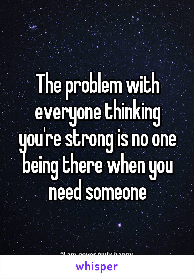 The problem with everyone thinking you're strong is no one being there when you need someone