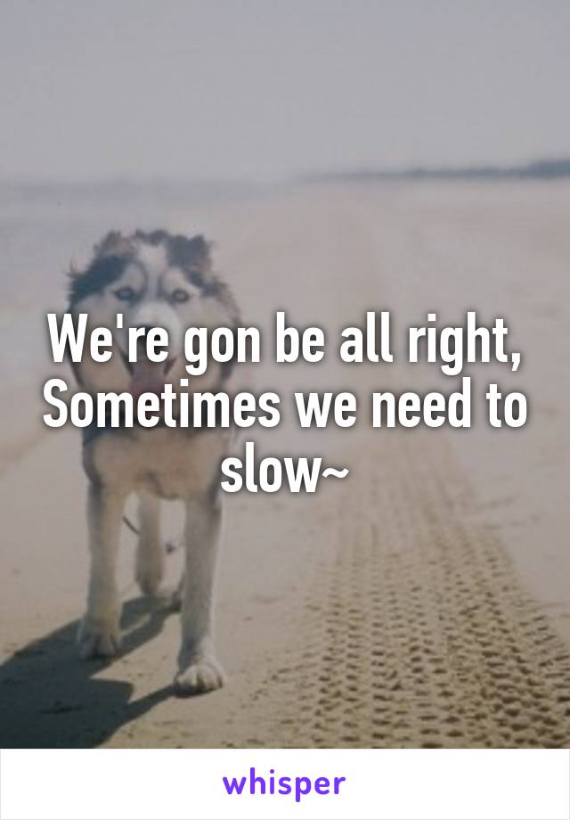 We're gon be all right, Sometimes we need to slow~