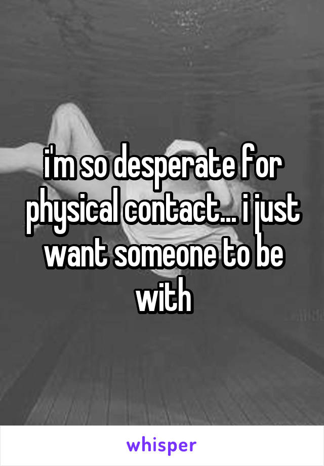 i'm so desperate for physical contact... i just want someone to be with