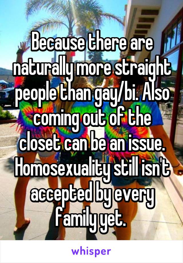 Because there are naturally more straight people than gay/bi. Also coming out of the closet can be an issue. Homosexuality still isn't accepted by every family yet. 