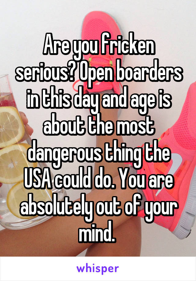 Are you fricken serious? Open boarders in this day and age is about the most dangerous thing the USA could do. You are absolutely out of your mind. 