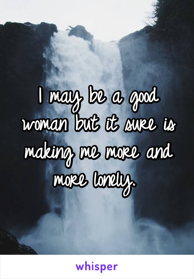 I may be a good woman but it sure is making me more and more lonely. 