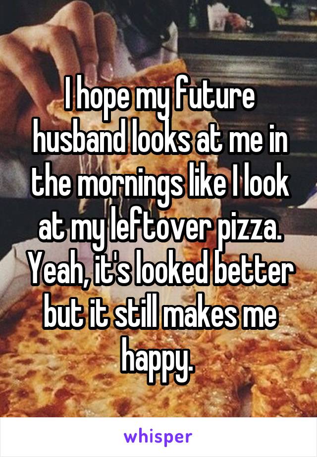 I hope my future husband looks at me in the mornings like I look at my leftover pizza. Yeah, it's looked better but it still makes me happy. 