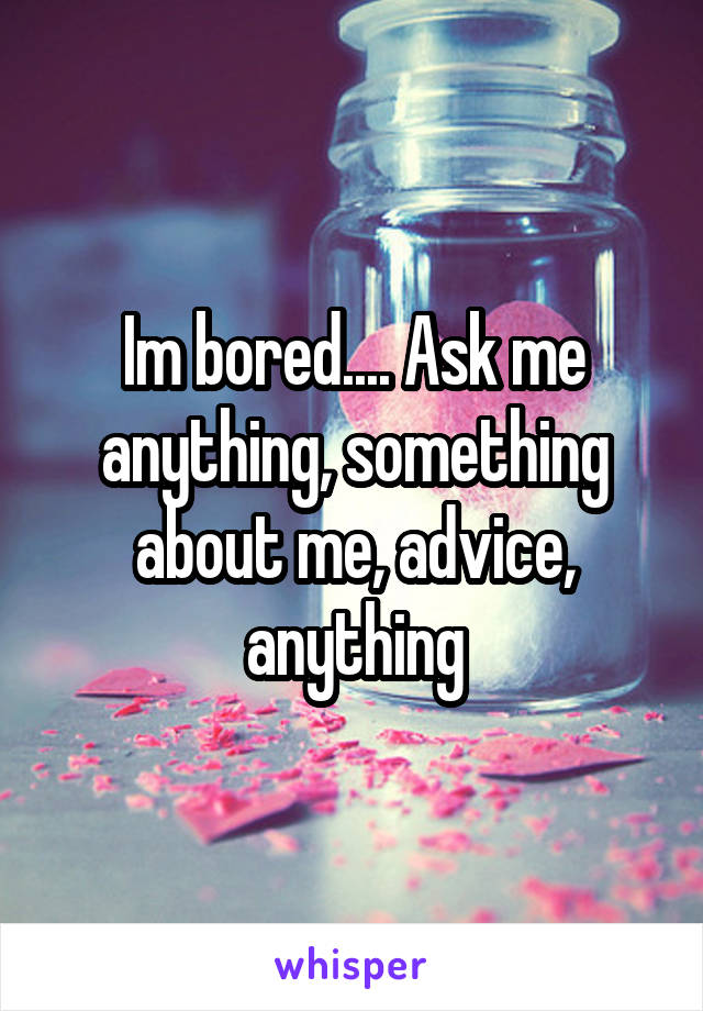 Im bored.... Ask me anything, something about me, advice, anything